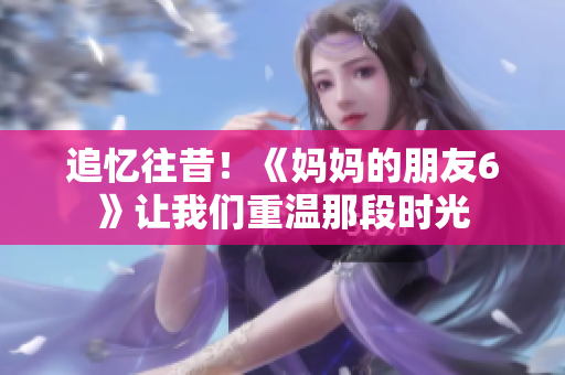 追忆往昔！《妈妈的朋友6》让我们重温那段时光