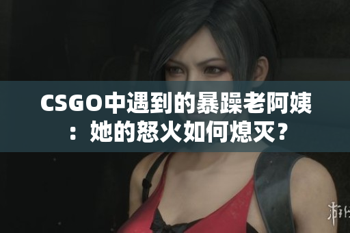 CSGO中遇到的暴躁老阿姨：她的怒火如何熄灭？