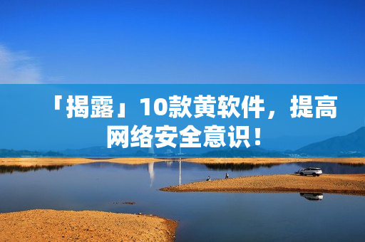 「揭露」10款黄软件，提高网络安全意识！