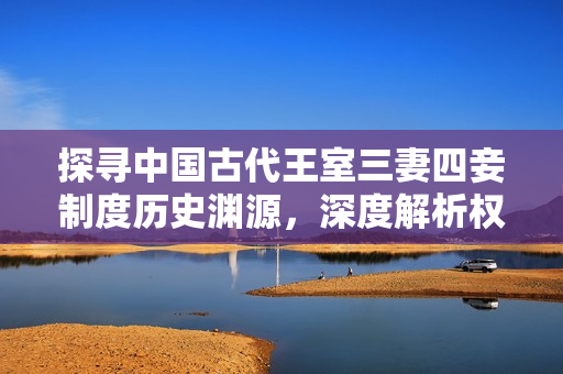 探寻中国古代王室三妻四妾制度历史渊源，深度解析权力与家庭争斗