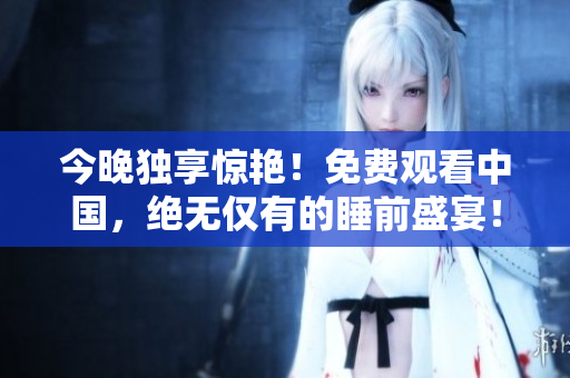 今晚独享惊艳！免费观看中国，绝无仅有的睡前盛宴！