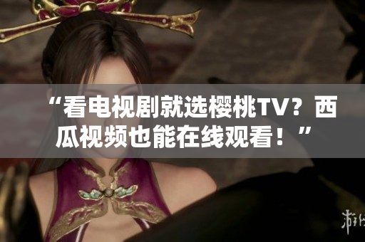 “看电视剧就选樱桃TV？西瓜视频也能在线观看！”