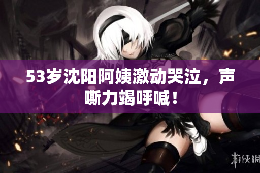 53岁沈阳阿姨激动哭泣，声嘶力竭呼喊！