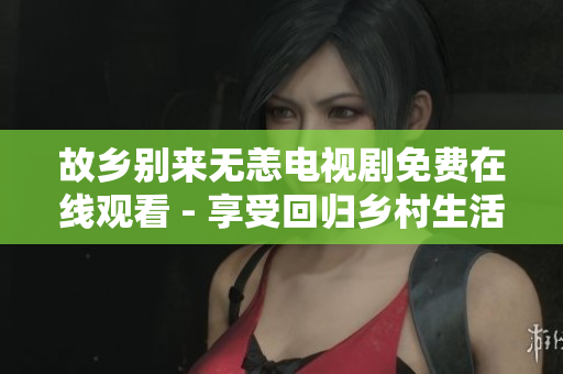 故乡别来无恙电视剧免费在线观看 - 享受回归乡村生活的幸福感！