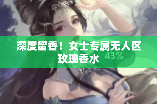 深度留香！女士专属无人区玫瑰香水
