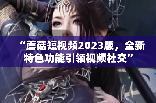 “蘑菇短视频2023版，全新特色功能引领视频社交”