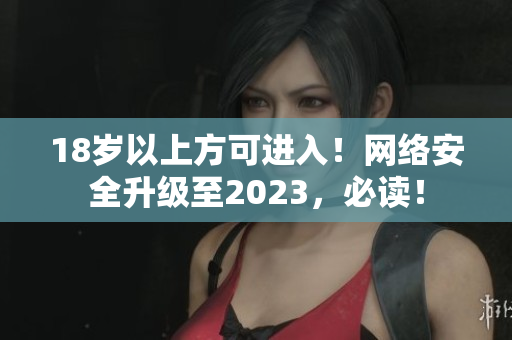 18岁以上方可进入！网络安全升级至2023，必读！