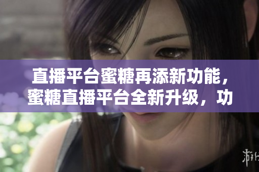 直播平台蜜糖再添新功能，蜜糖直播平台全新升级，功能更强大