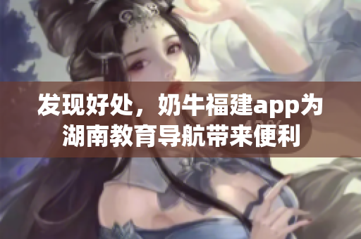发现好处，奶牛福建app为湖南教育导航带来便利