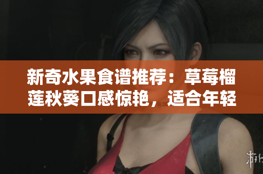 新奇水果食谱推荐：草莓榴莲秋葵口感惊艳，适合年轻人尝试！