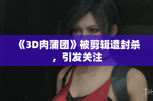 《3D肉蒲团》被剪辑遭封杀，引发关注
