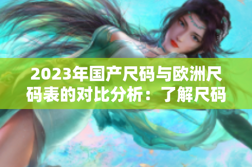 2023年国产尺码与欧洲尺码表的对比分析：了解尺码差异的重要性