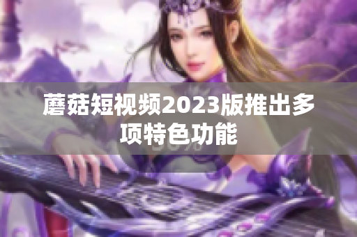 蘑菇短视频2023版推出多项特色功能