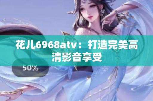 花儿6968atv：打造完美高清影音享受