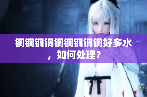 铜铜铜铜铜铜铜铜铜好多水，如何处理？