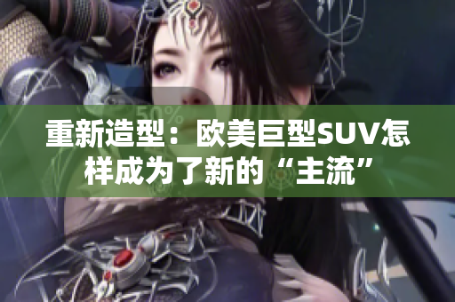 重新造型：欧美巨型SUV怎样成为了新的“主流”