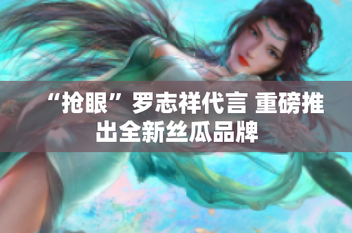 “抢眼”罗志祥代言 重磅推出全新丝瓜品牌