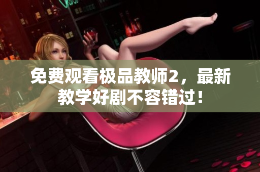 免费观看极品教师2，最新教学好剧不容错过！