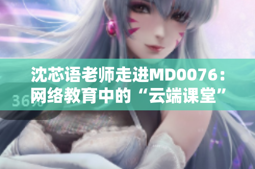 沈芯语老师走进MD0076：网络教育中的“云端课堂”