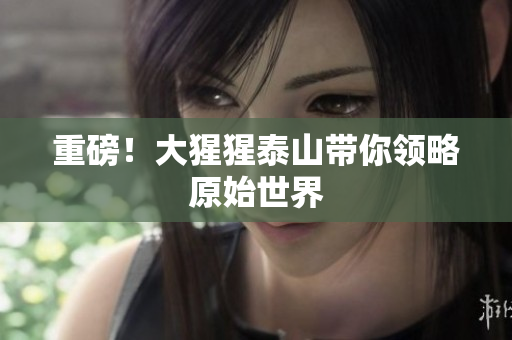 重磅！大猩猩泰山带你领略原始世界