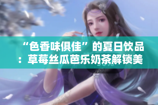 “色香味俱佳”的夏日饮品：草莓丝瓜芭乐奶茶解锁美味新高度