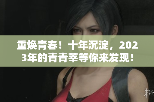 重焕青春！十年沉淀，2023年的青青莘等你来发现！