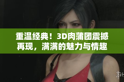 重温经典！3D肉蒲团震撼再现，满满的魅力与情趣