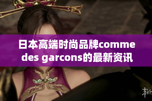 日本高端时尚品牌comme des garcons的最新资讯