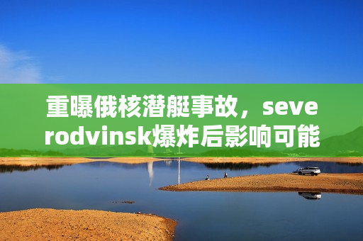 重曝俄核潜艇事故，severodvinsk爆炸后影响可能超出想象
