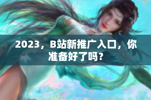 2023，B站新推广入口，你准备好了吗？