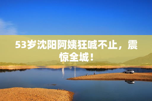 53岁沈阳阿姨狂喊不止，震惊全城！