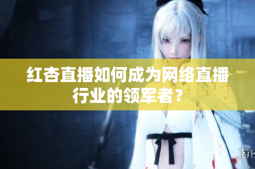 红杏直播如何成为网络直播行业的领军者？