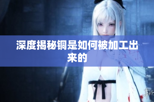 深度揭秘铜是如何被加工出来的