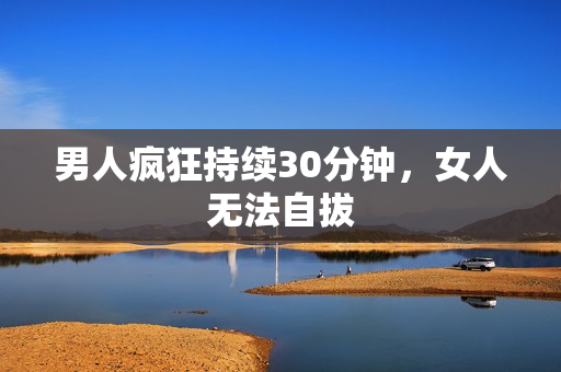 男人疯狂持续30分钟，女人无法自拔