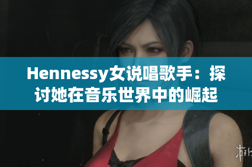 Hennessy女说唱歌手：探讨她在音乐世界中的崛起