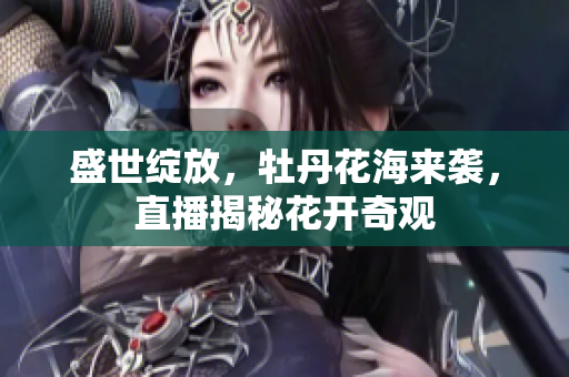 盛世绽放，牡丹花海来袭，直播揭秘花开奇观