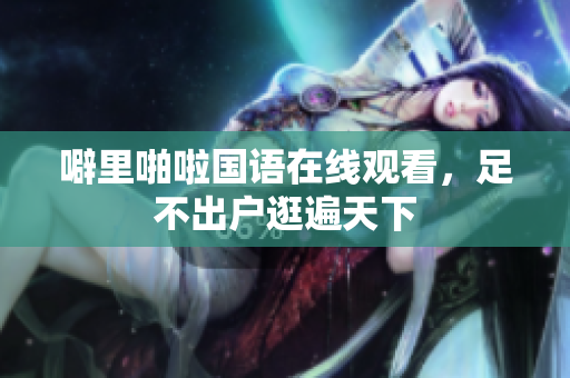 噼里啪啦国语在线观看，足不出户逛遍天下