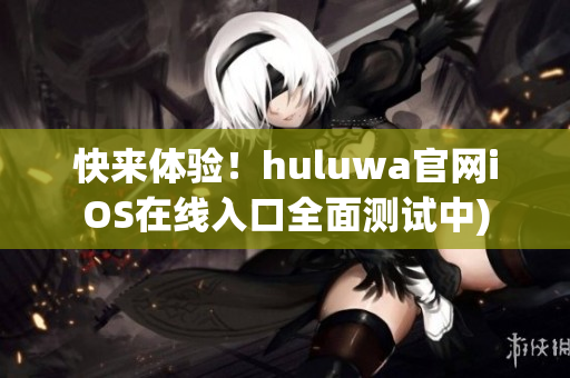 快来体验！huluwa官网iOS在线入口全面测试中)