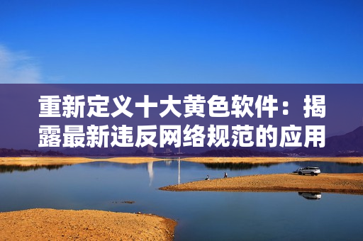 重新定义十大黄色软件：揭露最新违反网络规范的应用程序。