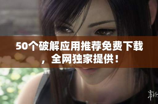 50个破解应用推荐免费下载，全网独家提供！
