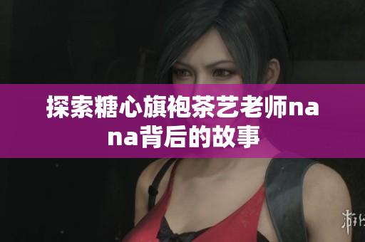 探索糖心旗袍茶艺老师nana背后的故事