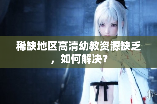 稀缺地区高清幼教资源缺乏，如何解决？
