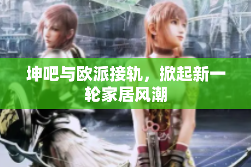 坤吧与欧派接轨，掀起新一轮家居风潮