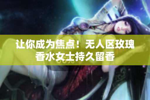 让你成为焦点！无人区玫瑰香水女士持久留香