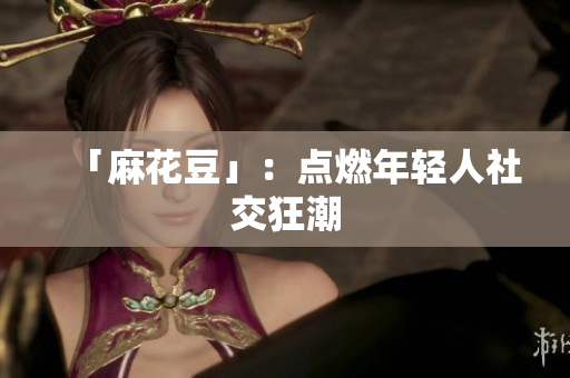 「麻花豆」：点燃年轻人社交狂潮