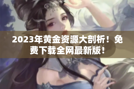 2023年黄金资源大剖析！免费下载全网最新版！