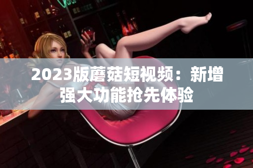 2023版蘑菇短视频：新增强大功能抢先体验