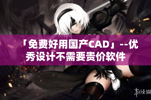 「免费好用国产CAD」--优秀设计不需要贵价软件