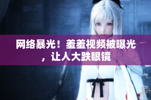 网络暴光！羞羞视频被曝光，让人大跌眼镜