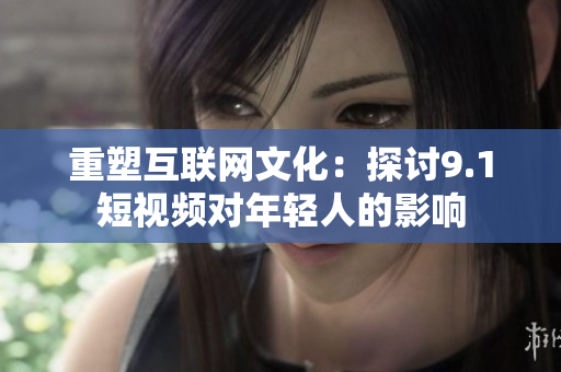 重塑互联网文化：探讨9.1短视频对年轻人的影响